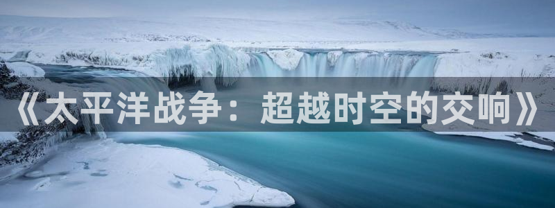 杏悦2官方最新版本更新内容：《太平洋战争：超越时空的交响》